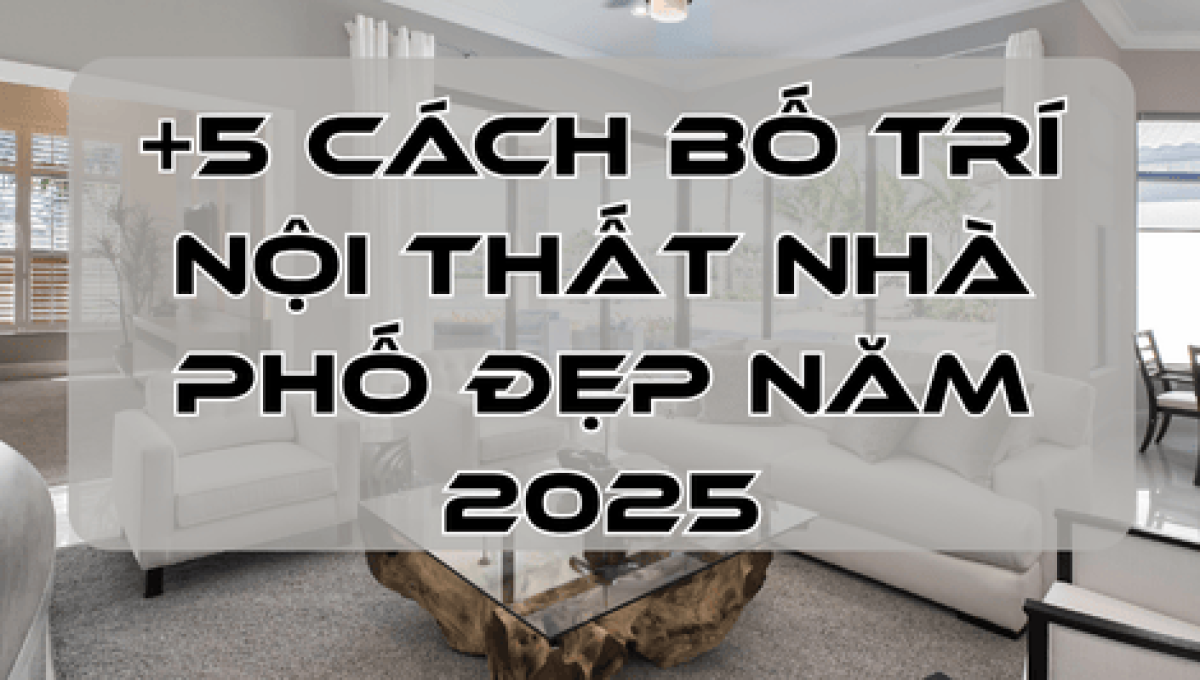 +5 Cách Bố Trí Nội Thất Nhà Phố Đẹp Năm 2025