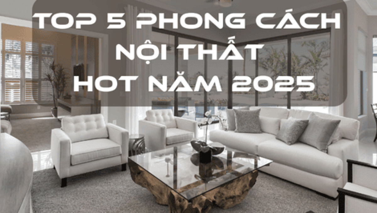 TOP 5 PHONG CÁCH NỘI THẤT HOT NĂM 2025